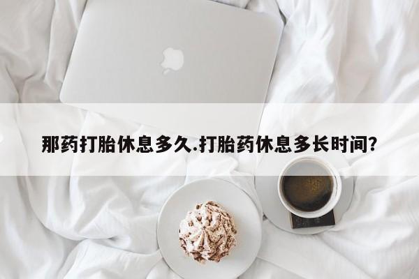 打胎药在线购买微信那药打胎休息多久.打胎药休息多长时间？