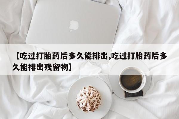 打胎药在线购买微信【吃过打胎药后多久能排出,吃过打胎药后多久能排出残留物】