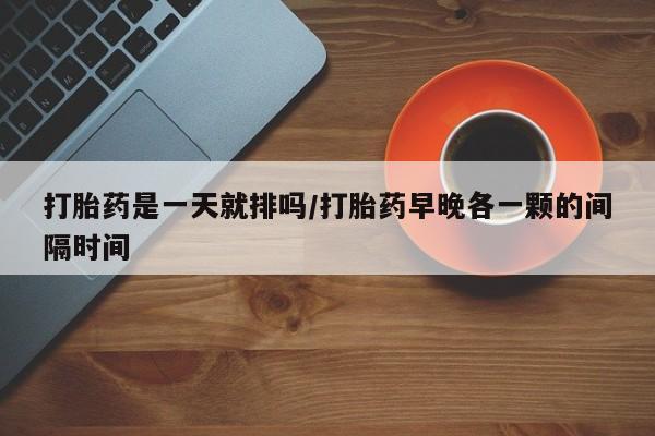 打胎药在线购买微信打胎药是一天就排吗/打胎药早晚各一颗的间隔时间
