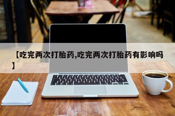 打胎药在线购买微信【吃完两次打胎药,吃完两次打胎药有影响吗】