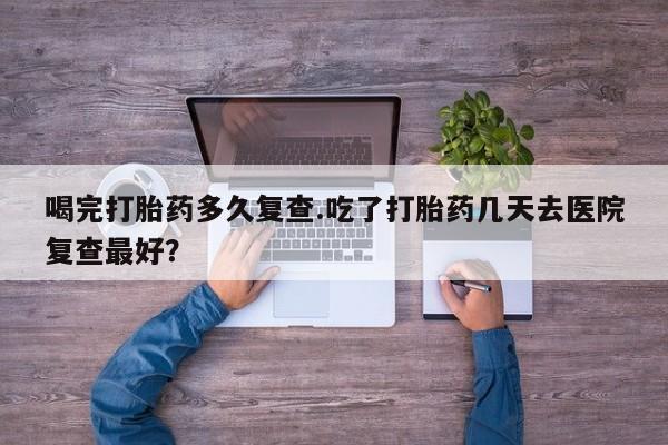 打胎药在线购买微信喝完打胎药多久复查.吃了打胎药几天去医院复查最好？
