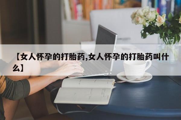 打胎药在线购买微信【女人怀孕的打胎药,女人怀孕的打胎药叫什么】