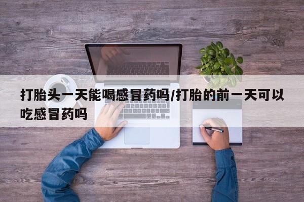 打胎药在线购买微信打胎头一天能喝感冒药吗/打胎的前一天可以吃感冒药吗