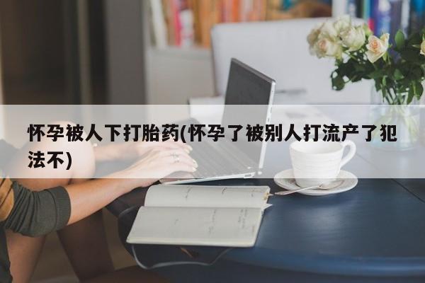 打胎药在线购买微信怀孕被人下打胎药(怀孕了被别人打流产了犯法不)