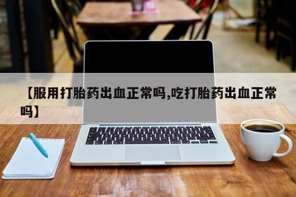 打胎药在线购买微信【服用打胎药出血正常吗,吃打胎药出血正常吗】