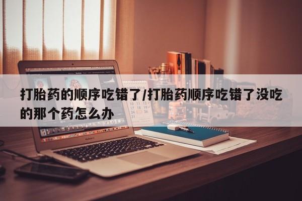 打胎药在线购买微信打胎药的顺序吃错了/打胎药顺序吃错了没吃的那个药怎么办