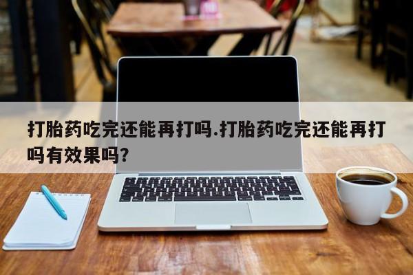 打胎药在线购买微信打胎药吃完还能再打吗.打胎药吃完还能再打吗有效果吗？