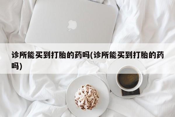 打胎药在线购买微信诊所能买到打胎的药吗(诊所能买到打胎的药吗)
