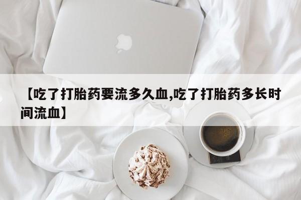 打胎药在线购买微信【吃了打胎药要流多久血,吃了打胎药多长时间流血】