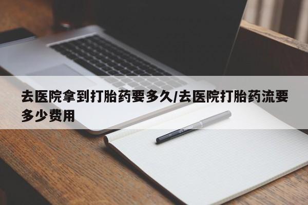 打胎药在线购买微信去医院拿到打胎药要多久/去医院打胎药流要多少费用