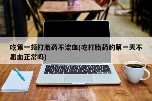 打胎药在线购买微信吃第一顿打胎药不流血(吃打胎药的第一天不出血正常吗)