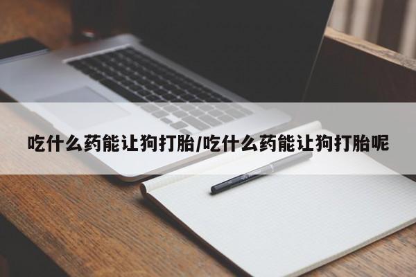 打胎药在线购买微信吃什么药能让狗打胎/吃什么药能让狗打胎呢