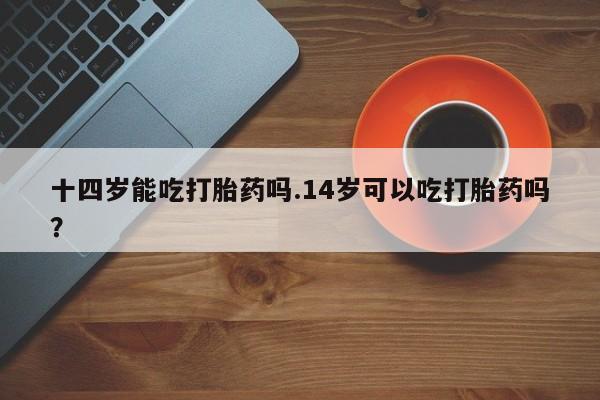 打胎药在线购买微信十四岁能吃打胎药吗.14岁可以吃打胎药吗？