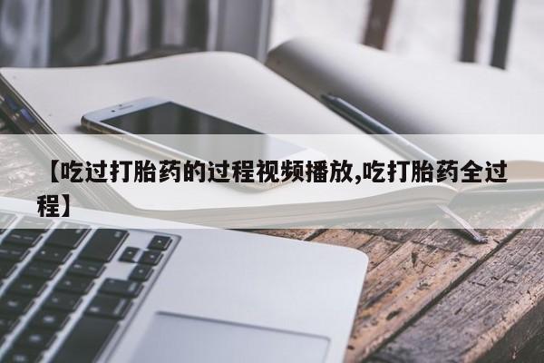 打胎药在线购买微信【吃过打胎药的过程视频播放,吃打胎药全过程】