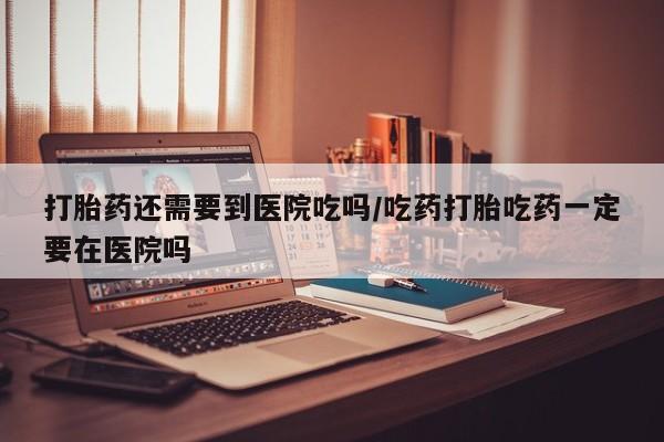 打胎药在线购买微信打胎药还需要到医院吃吗/吃药打胎吃药一定要在医院吗