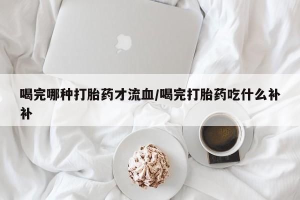 打胎药在线购买微信喝完哪种打胎药才流血/喝完打胎药吃什么补补