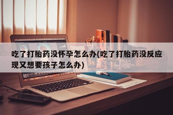 打胎药在线购买微信吃了打胎药没怀孕怎么办(吃了打胎药没反应现又想要孩子怎么办)