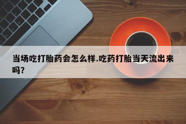 打胎药在线购买微信当场吃打胎药会怎么样.吃药打胎当天流出来吗？