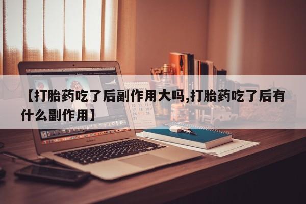 打胎药在线购买微信【打胎药吃了后副作用大吗,打胎药吃了后有什么副作用】