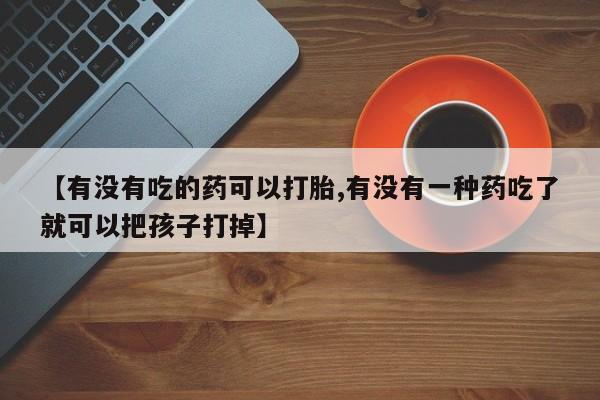 打胎药在线购买微信【有没有吃的药可以打胎,有没有一种药吃了就可以把孩子打掉】