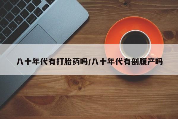 打胎药在线购买微信八十年代有打胎药吗/八十年代有剖腹产吗