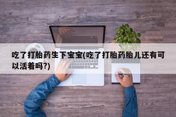 打胎药在线购买微信吃了打胎药生下宝宝(吃了打胎药胎儿还有可以活着吗?)