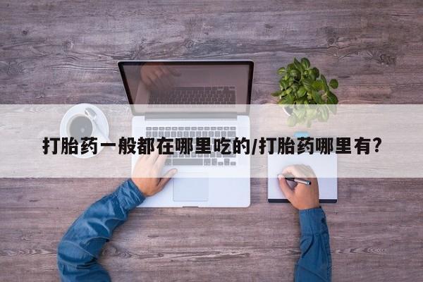 打胎药在线购买微信打胎药一般都在哪里吃的/打胎药哪里有?
