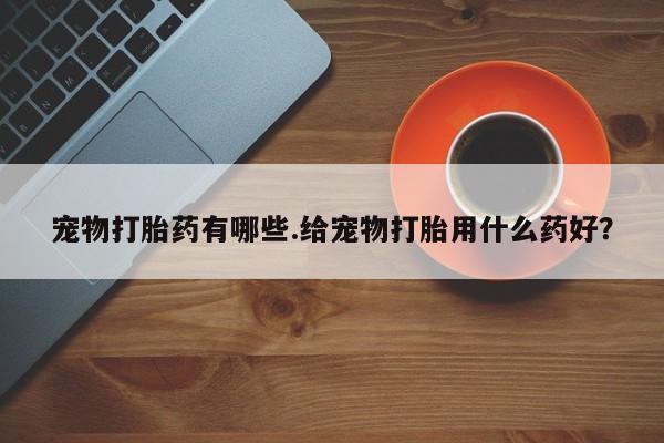 打胎药在线购买微信宠物打胎药有哪些.给宠物打胎用什么药好？