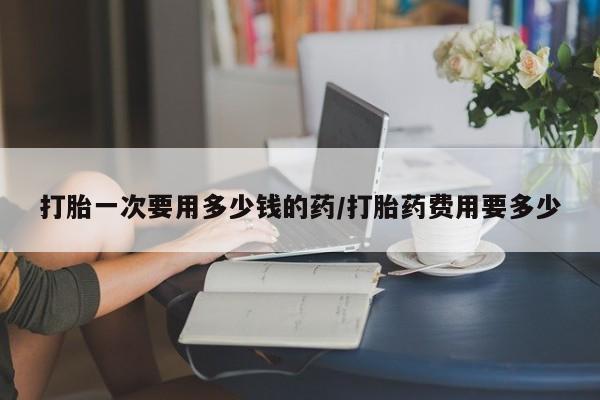 打胎药在线购买微信打胎一次要用多少钱的药/打胎药费用要多少