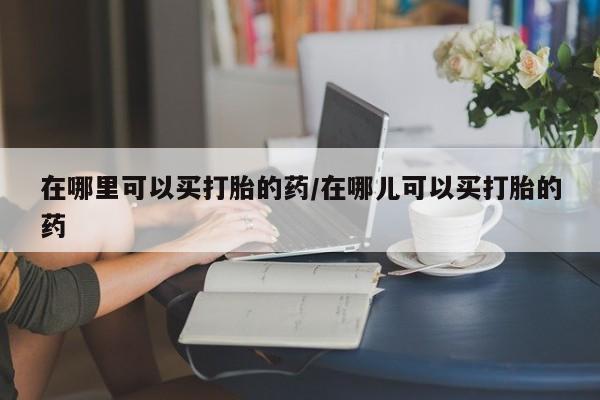 打胎药在线购买微信在哪里可以买打胎的药/在哪儿可以买打胎的药