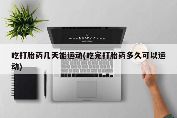 打胎药在线购买微信吃打胎药几天能运动(吃完打胎药多久可以运动)