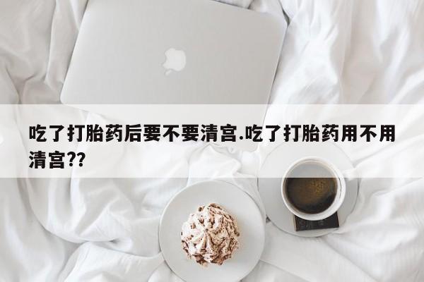 打胎药在线购买微信吃了打胎药后要不要清宫.吃了打胎药用不用清宫?？