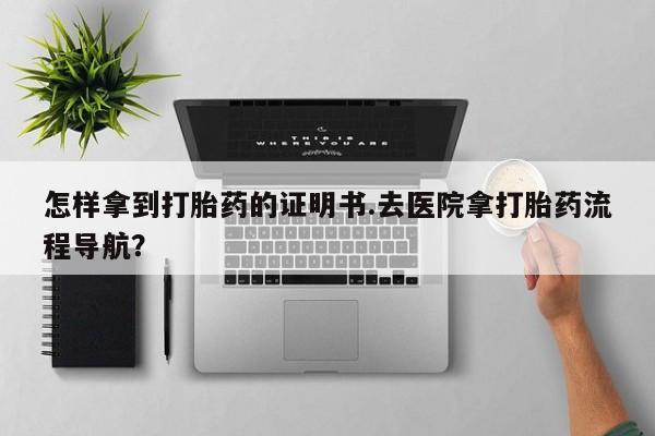 打胎药在线购买微信怎样拿到打胎药的证明书.去医院拿打胎药流程导航？