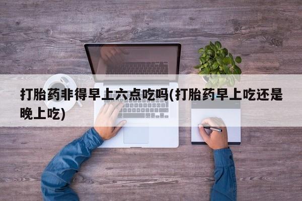 打胎药在线购买微信打胎药非得早上六点吃吗(打胎药早上吃还是晚上吃)