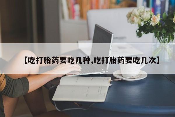 打胎药在线购买微信【吃打胎药要吃几种,吃打胎药要吃几次】