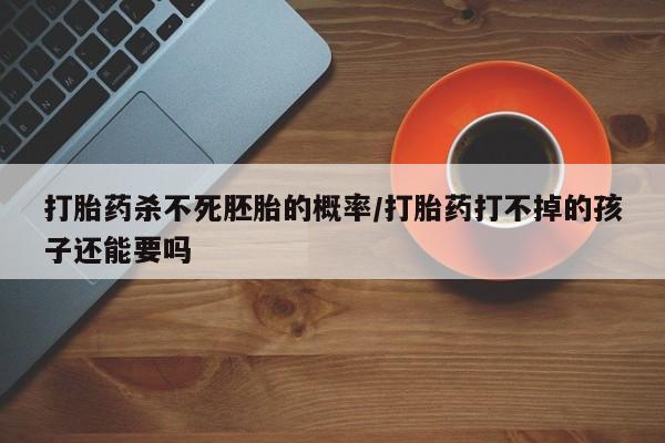打胎药在线购买微信打胎药杀不死胚胎的概率/打胎药打不掉的孩子还能要吗