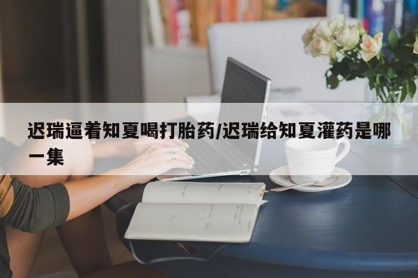打胎药在线购买微信迟瑞逼着知夏喝打胎药/迟瑞给知夏灌药是哪一集