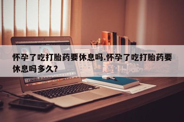 打胎药在线购买微信怀孕了吃打胎药要休息吗.怀孕了吃打胎药要休息吗多久？