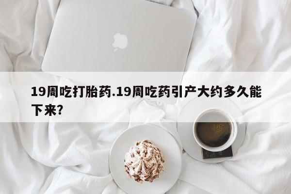打胎药在线购买微信19周吃打胎药.19周吃药引产大约多久能下来？