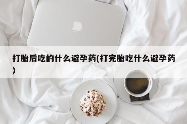 打胎药在线购买微信打胎后吃的什么避孕药(打完胎吃什么避孕药)