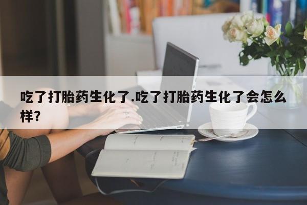 打胎药在线购买微信吃了打胎药生化了.吃了打胎药生化了会怎么样？