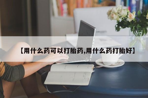打胎药在线购买微信【用什么药可以打胎药,用什么药打胎好】