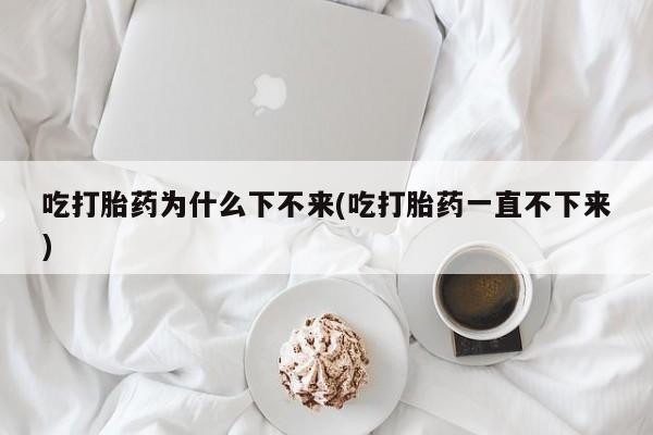 打胎药在线购买微信吃打胎药为什么下不来(吃打胎药一直不下来)