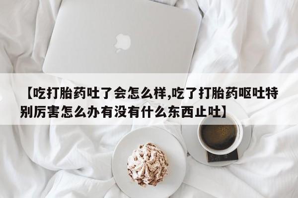 打胎药在线购买微信【吃打胎药吐了会怎么样,吃了打胎药呕吐特别厉害怎么办有没有什么东西止吐】