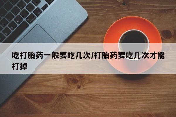 打胎药在线购买微信吃打胎药一般要吃几次/打胎药要吃几次才能打掉