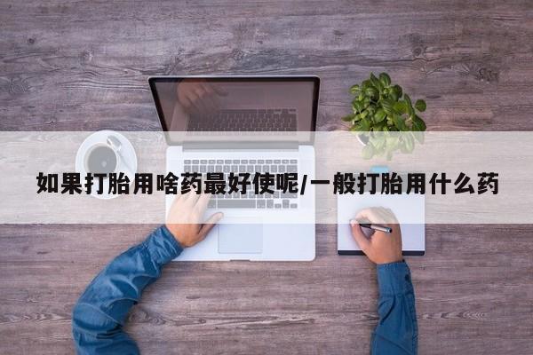 打胎药在线购买微信如果打胎用啥药最好使呢/一般打胎用什么药