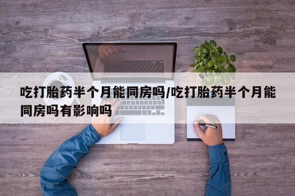 打胎药在线购买微信吃打胎药半个月能同房吗/吃打胎药半个月能同房吗有影响吗
