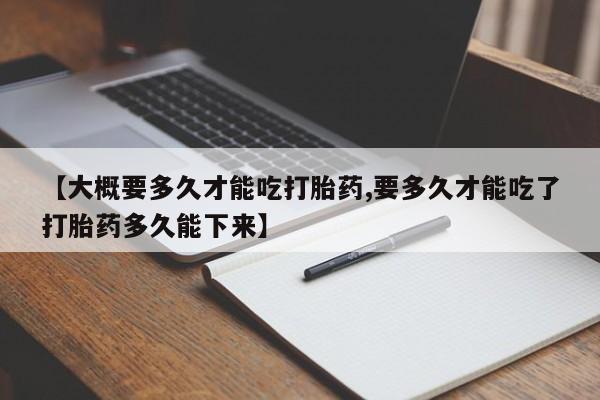 打胎药在线购买微信【大概要多久才能吃打胎药,要多久才能吃了打胎药多久能下来】