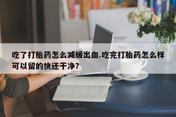 打胎药在线购买微信吃了打胎药怎么减缓出血.吃完打胎药怎么样可以留的快还干净？