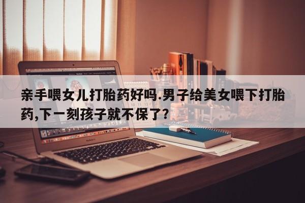 打胎药在线购买微信亲手喂女儿打胎药好吗.男子给美女喂下打胎药,下一刻孩子就不保了？